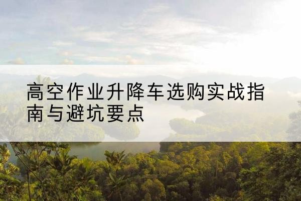 浏阳升降车怎么选-高空作业升降车选购实战指南与避坑要点