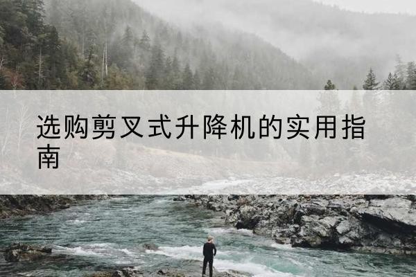 浏阳剪叉式升降机怎么选-选购剪叉式升降机的实用指南