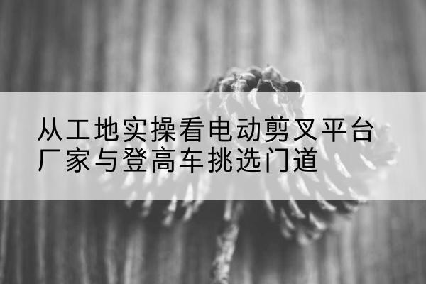 浏阳电动剪叉升降平台厂家-从工地实操看电动剪叉平台厂家与登高车挑选门道