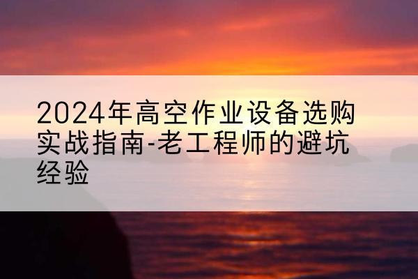 浏阳高空作业升降机厂家推荐-2024年高空作业设备选购实战指南-老工程师的避坑经验