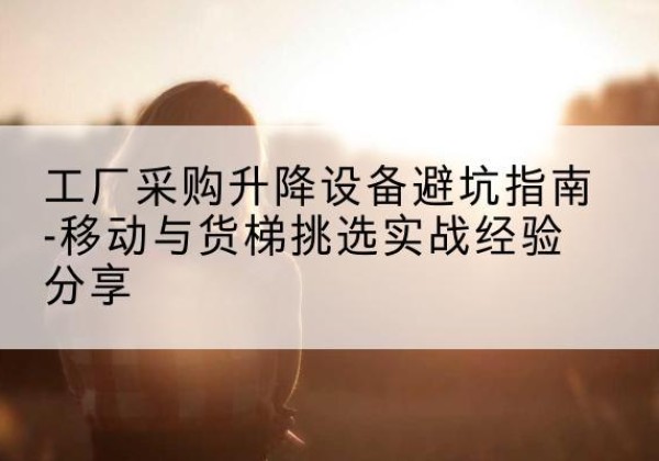 浏阳移动式升降机怎么选-工厂采购升降设备避坑指南-移动与货梯挑选实战经验分享