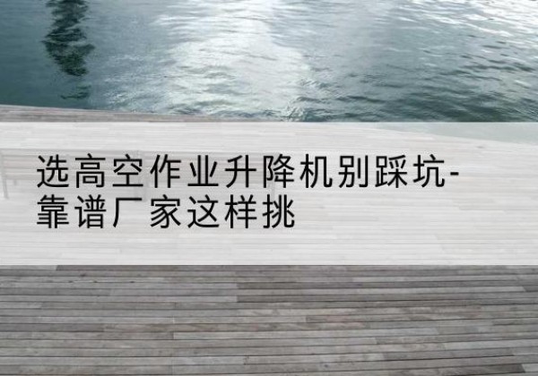 浏阳剪叉式升降机厂家-选高空作业升降机别踩坑-靠谱厂家这样挑