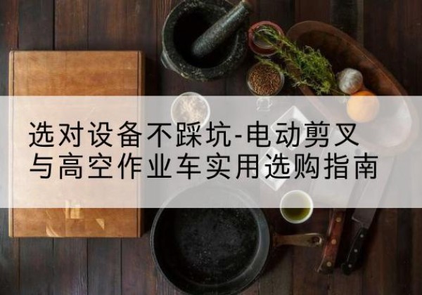 浏阳电动剪叉升降平台怎么选-选对设备不踩坑-电动剪叉与高空作业车实用选购指南