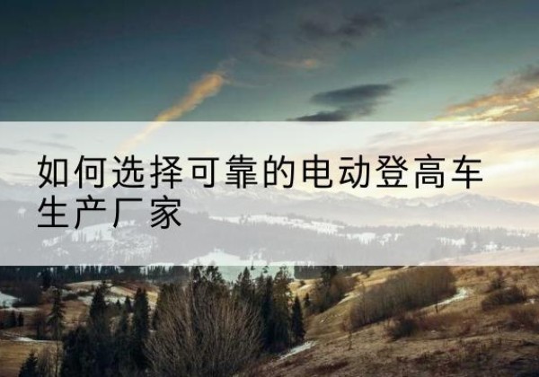 浏阳电动登高车厂家-如何选择可靠的电动登高车生产厂家