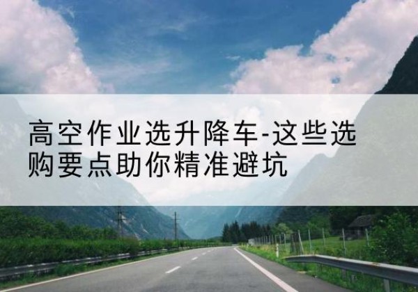 浏阳升降车厂家-高空作业选升降车-这些选购要点助你*避坑