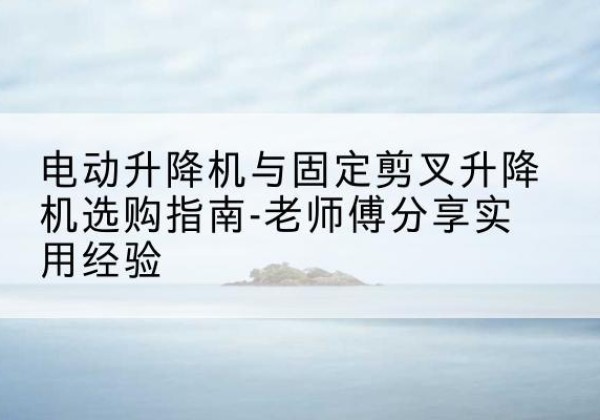 浏阳电动升降机怎么选-电动升降机与固定剪叉升降机选购指南-老师傅分享实用经验