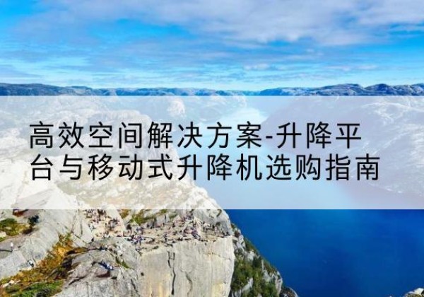 浏阳升降平台厂家-*空间解决方案-升降平台与移动式升降机选购指南