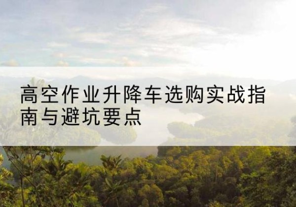 浏阳升降车怎么选-高空作业升降车选购实战指南与避坑要点