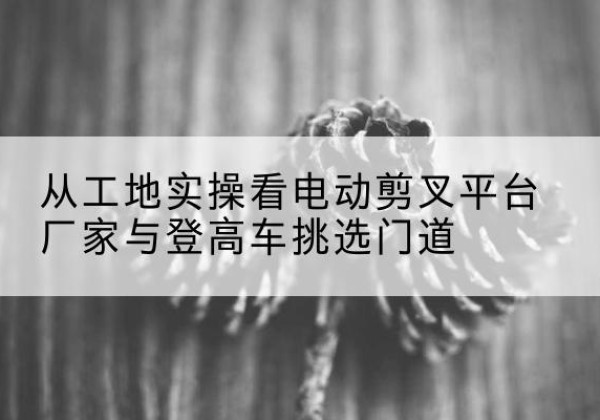 浏阳电动剪叉升降平台厂家-从工地实操看电动剪叉平台厂家与登高车挑选门道