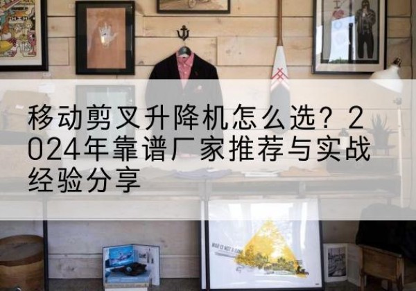 浏阳升降平台厂家推荐-移动剪叉升降机怎么选？2024年靠谱厂家推荐与实战经验分享