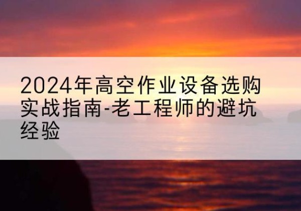 浏阳高空作业升降机厂家推荐-2024年高空作业设备选购实战指南-老工程师的避坑经验